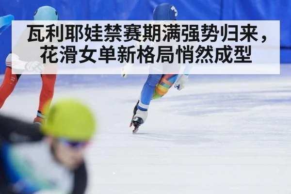 瓦利耶娃禁赛期满强势归来,花滑女单新格局悄然成型