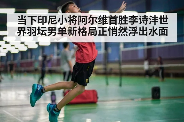 当下印尼小将阿尔维首胜李诗沣世界羽坛男单新格局正悄然浮出水面